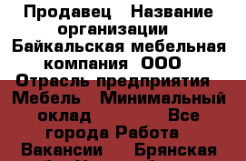 Продавец › Название организации ­ Байкальская мебельная компания, ООО › Отрасль предприятия ­ Мебель › Минимальный оклад ­ 15 000 - Все города Работа » Вакансии   . Брянская обл.,Новозыбков г.